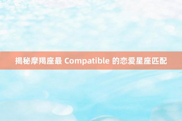揭秘摩羯座最 Compatible 的恋爱星座匹配
