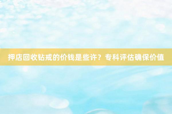 押店回收钻戒的价钱是些许？专科评估确保价值